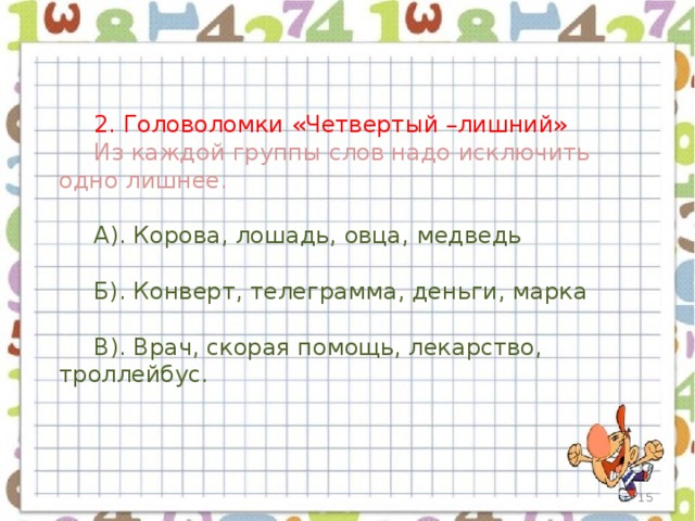 2. Головоломки «Четвертый –лишний» Из каждой группы слов надо исключить одно лишнее. А). Корова, лошадь, овца, медведь Б). Конверт, телеграмма, деньги, марка В). Врач, скорая помощь, лекарство, троллейбус.  