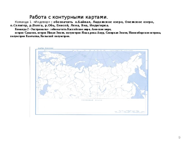 Работа с контурными картами. Команда 1. «Индевор» : обозначить о.Байкал, Ладожское озеро, Онежское озеро, о.Селигер, р.Волга, р.Обь, Енисей, Лена, Яна, Индигирка. Команда 2 «Экстремалы» : обозначить Каспийское море, Азовское море, остров Сахалин, остров Новая Земля, полуостров Ямал, река Амур, Северная Земля, Новосибирские острова, полуостров Камчатка, Кольский полуостров.   