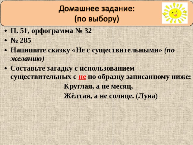 П. 51, орфограмма № 32 № 285 Напишите сказку «Не с существительными» (по желанию) Составьте загадку с использованием существительных с не по образцу записанному ниже:  Круглая, а не месяц,  Жёлтая, а не солнце. (Луна) 