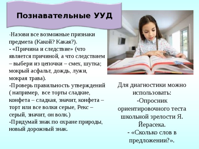 Познавательные УУД - Назови все возможные признаки предмета (Какой? Какая?). - «Причина и следствие» (что является причиной, а что следствием – выбери из цепочки – смех, шутка; мокрый асфальт, дождь, лужи, мокрая трава). -Проверь правильность утверждений ( например, все торты сладкие, конфета – сладкая, значит, конфета – торт или все волки серые, Рекс – серый, значит, он волк.) -Придумай знак по охране природы, новый дорожный знак. Для диагностики можно использовать: -Опросник ориентировочного теста школьной зрелости Я. Йерасека. - «Сколько слов в предложении?». 