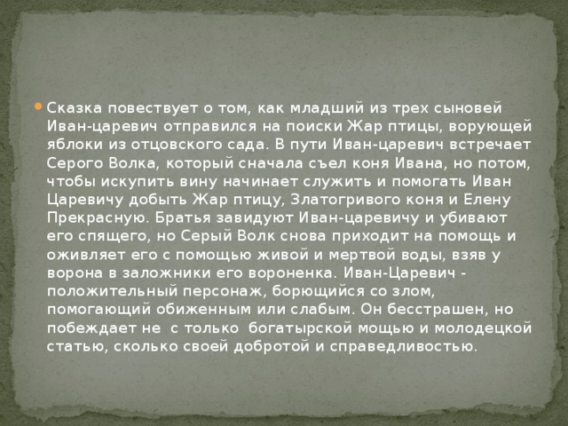 Сказка повествует о том, как младший из трех сыновей Иван-царевич отправился на поиски Жар птицы, ворующей яблоки из отцовского сада. В пути Иван-царевич встречает Серого Волка, который сначала съел коня Ивана, но потом, чтобы искупить вину начинает служить и помогать Иван Царевичу добыть Жар птицу, Златогривого коня и Елену Прекрасную. Братья завидуют Иван-царевичу и убивают его спящего, но Серый Волк снова приходит на помощь и оживляет его с помощью живой и мертвой воды, взяв у ворона в заложники его вороненка. Иван-Царевич - положительный персонаж, борющийся со злом, помогающий обиженным или слабым. Он бесстрашен, но побеждает не  с только  богатырской мощью и молодецкой статью, сколько своей добротой и справедливостью. 