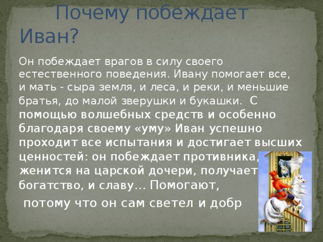  Почему побеждает Иван? Он побеждает врагов в силу своего естественного поведения. Ивану помогает все, и мать - сыра земля, и леса, и реки, и меньшие братья, до малой зверушки и букашки. С помощью волшебных средств и особенно благодаря своему «уму» Иван успешно проходит все испытания и достигает высших ценностей: он побеждает противника, женится на царской дочери, получает и богатство, и славу… Помогают,  потому что он сам светел и добр 