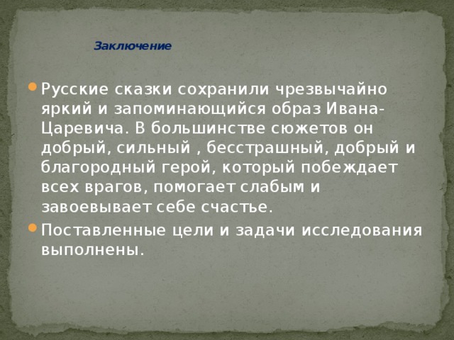    Заключение   Русские сказки сохранили чрезвычайно яркий и запоминающийся образ Ивана-Царевича. В большинстве сюжетов он добрый, сильный , бесстрашный, добрый и благородный герой, который побеждает всех врагов, помогает слабым и завоевывает себе счастье. Поставленные цели и задачи исследования выполнены. 