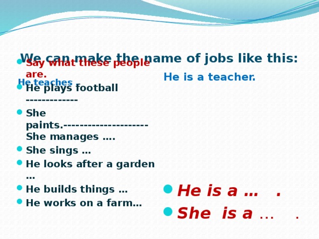 We can make the name of jobs like this:  He teaches .  He is a teacher. Say what these people are. He plays football ------------- She paints.---------------------She manages …. She sings … He looks after a garden … He builds things … He works on a farm… He is a … . She is a … . 