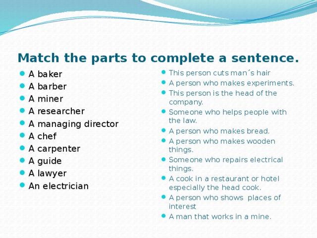 Match the parts to complete a sentence. A baker A barber A miner A researcher A managing director A chef A carpenter A guide A lawyer An electrician This person cuts man΄s hair A person who makes experiments. This person is the head of the company. Someone who helps people with the law. A person who makes bread. A person who makes wooden things. Someone who repairs electrical things. A cook in a restaurant or hotel especially the head cook. A person who shows places of interest A man that works in a mine. 