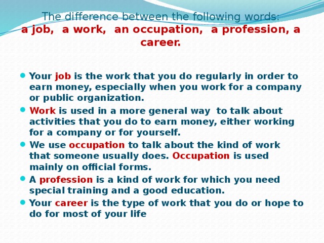 The difference between the following words:  a job, a work, an occupation, a profession, a career. Your job is the work that you do regularly in order to earn money, especially when you work for a company or public organization. Work is used in a more general way to talk about activities that you do to earn money, either working for a company or for yourself. We use occupation to talk about the kind of work that someone usually does. Occupation is used mainly on official forms. A profession is a kind of work for which you need special training and a good education. Your career is the type of work that you do or hope to do for most of your life  