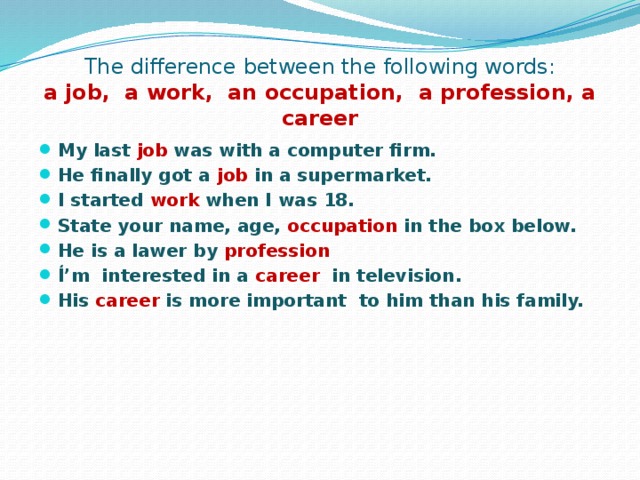The difference between the following words:  a job, a work, an occupation, a profession, a career My last job was with a computer firm. He finally got a job in a supermarket. I started work when I was 18. State your name, age, occupation in the box below. He is a lawer by profession I̒’m interested in a career in television. His career is more important to him than his family. 