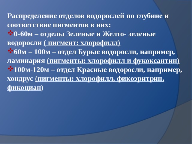 Распределение отделов водорослей по глубине и соответствие пигментов в них: 0-60м – отделы Зеленые и Желто- зеленые водоросли ( пигмент: хлорофилл) 60м – 100м – отдел Бурые водоросли, например, ламинария (пигменты: хлорофилл и фукоксантин) 100м-120м – отдел Красные водоросли, например, хондрус (пигменты: хлорофилл, фикоэритрин, фикоциан ) 