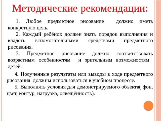 Методические рекомендации: 1. Любое предметное рисование должно иметь конкретную цель. 2. Каждый ребёнок должен знать порядок выполнения и владеть вспомогательными средствами предметного рисования. 3. Предметное рисование должно соответствовать возрастным особенностям и зрительным возможностям детей. 4. Полученные результаты или выводы в ходе предметного рисования должны использоваться в учебном процессе. 5. Выполнять условия для демонстрируемого объекта( фон, цвет, контур, нагрузка, освещённость).  