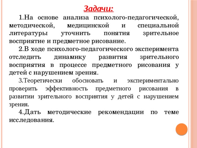 Задачи: На основе анализа психолого-педагогической, методической, медицинской и специальной литературы уточнить понятия зрительное восприятие и предметное рисование.  В ходе психолого-педагогического эксперимента отследить динамику развития зрительного восприятия в процессе предметного рисования у детей с нарушением зрения. Теоретически обосновать и экспериментально проверить эффективность предметного рисования в развитии зрительного восприятия у детей с нарушением зрения. Дать методические рекомендации по теме исследования. 