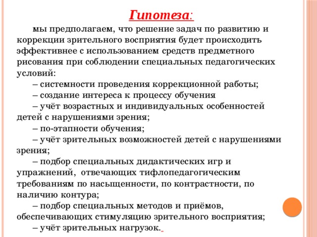 Гипотеза : мы предполагаем, что решение задач по развитию и коррекции зрительного восприятия будет происходить эффективнее с использованием средств предметного рисования при соблюдении специальных педагогических условий: –  системности проведения коррекционной работы; –  создание интереса к процессу обучения –  учёт возрастных и индивидуальных особенностей детей с нарушениями зрения; –  по-этапности обучения; –  учёт зрительных возможностей детей с нарушениями зрения; –  подбор специальных дидактических игр и упражнений, отвечающих тифлопедагогическим требованиям по насыщенности, по контрастности, по наличию контура; –  подбор специальных методов и приёмов, обеспечивающих стимуляцию зрительного восприятия; –  учёт зрительных нагрузок.  