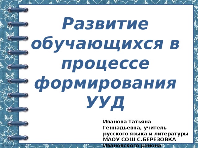 Развитие обучающихся в процессе формирования УУД Иванова Татьяна Геннадьевна, учитель русского языка и литературы МАОУ СОШ С.БЕРЕЗОВКА Ивановского района 