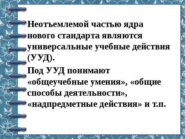 Неотъемлемой частью ядра нового стандарта являются универсальные учебные действия (УУД). Под УУД понимают «общеучебные умения», «общие способы деятельности», «надпредметные действия» и т.п. 