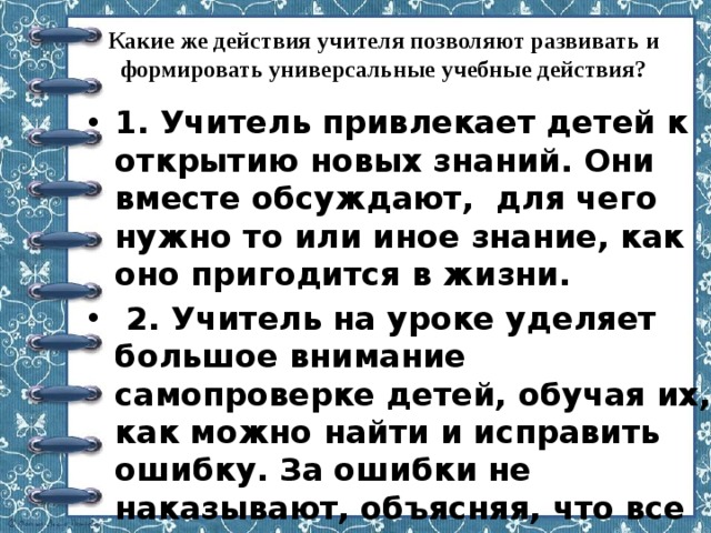 Какие же действия учителя позволяют развивать и формировать универсальные учебные действия?   1. Учитель привлекает детей к открытию новых знаний. Они вместе обсуждают,  для чего нужно то или иное знание, как оно пригодится в жизни.   2. Учитель на уроке уделяет большое внимание самопроверке детей, обучая их, как можно найти и исправить ошибку. За ошибки не наказывают, объясняя, что все учатся на ошибках. 