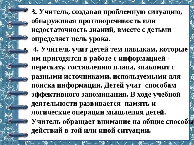 3. Учитель, создавая проблемную ситуацию, обнаруживая противоречивость или недостаточность знаний, вместе с детьми определяет цель урока.   4. Учитель учит детей тем навыкам, которые им пригодятся в работе с информацией - пересказу, составлению плана, знакомит с разными источниками, используемыми для поиска информации. Детей учат  способам эффективного запоминания. В ходе учебной деятельности развивается  память и логические операции мышления детей. Учитель обращает внимание на общие способы действий в той или иной ситуации. 