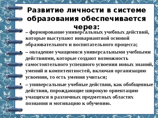 Развитие личности в системе образования обеспечивается через:   – формирование универсальных учебных действий, которые выступают инвариантной основой образовательного и воспитательного процесса; – овладение учащимися универсальными учебными действиями, которые создают возможность самостоятельного успешного усвоения новых знаний, умений и компетентностей, включая организацию усвоения, то есть умения учиться; – универсальные учебные действия, как обобщенные действия, порождающие широкую ориентацию учащихся в различных предметных областях познания и мотивацию к обучению. 