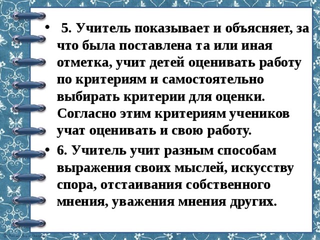  5. Учитель показывает и объясняет, за что была поставлена та или иная отметка, учит детей оценивать работу по критериям и самостоятельно выбирать критерии для оценки. Согласно этим критериям учеников учат оценивать и свою работу. 6. Учитель учит разным способам выражения своих мыслей, искусству спора, отстаивания собственного мнения, уважения мнения других. 