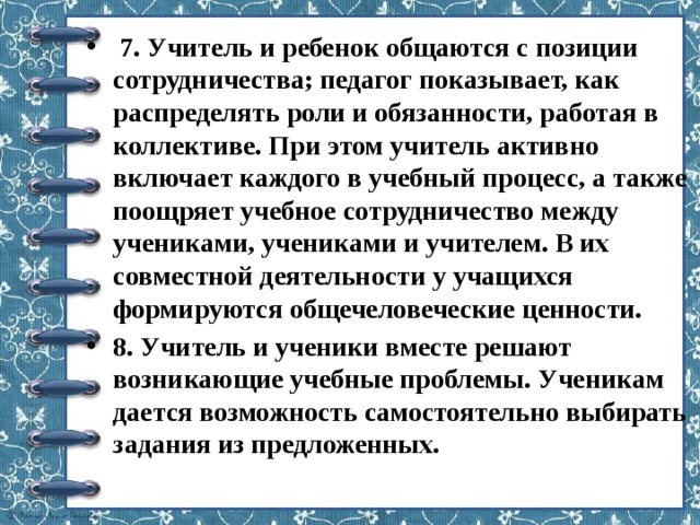   7. Учитель и ребенок общаются с позиции сотрудничества; педагог показывает, как распределять роли и обязанности, работая в коллективе. При этом учитель активно включает каждого в учебный процесс, а также поощряет учебное сотрудничество между учениками, учениками и учителем. В их совместной деятельности у учащихся формируются общечеловеческие ценности. 8. Учитель и ученики вместе решают возникающие учебные проблемы. Ученикам дается возможность самостоятельно выбирать задания из предложенных. 