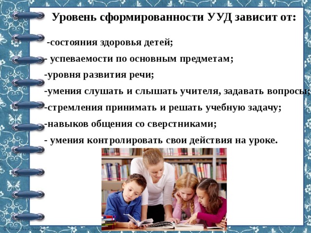 Уровень сформированности УУД зависит от:   -состояния здоровья детей; - успеваемости по основным предметам; -уровня развития речи; -умения слушать и слышать учителя, задавать вопросы; -стремления принимать и решать учебную задачу; -навыков общения со сверстниками; - умения контролировать свои действия на уроке. 
