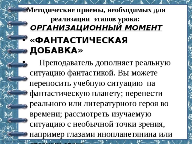 Методические приемы, необходимых для реализации этапов урока:  ОРГАНИЗАЦИОННЫЙ МОМЕНТ       «ФАНТАСТИЧЕСКАЯ ДОБАВКА»   Преподаватель дополняет реальную ситуацию фантастикой. Вы можете переносить учебную ситуацию на фантастическую планету; перенести реального или литературного героя во времени; рассмотреть изучаемую ситуацию с необычной точки зрения, например глазами инопланетянина или древнего грека… 