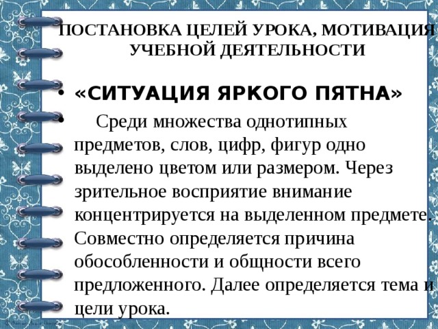 ПОСТАНОВКА ЦЕЛЕЙ УРОКА, МОТИВАЦИЯ УЧЕБНОЙ ДЕЯТЕЛЬНОСТИ   «СИТУАЦИЯ ЯРКОГО ПЯТНА»  Среди множества однотипных предметов, слов, цифр, фигур одно выделено цветом или размером. Через зрительное восприятие внимание концентрируется на выделенном предмете. Совместно определяется причина обособленности и общности всего предложенного. Далее определяется тема и цели урока.   