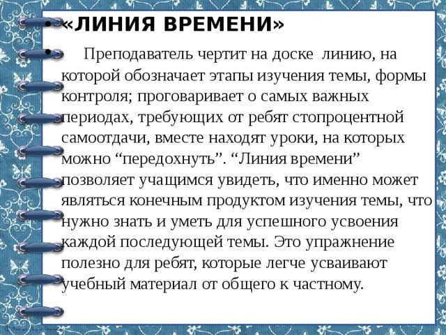 «ЛИНИЯ ВРЕМЕНИ»  Преподаватель чертит на доске линию, на которой обозначает этапы изучения темы, формы контроля; проговаривает о самых важных периодах, требующих от ребят стопроцентной самоотдачи, вместе находят уроки, на которых можно “передохнуть”. “Линия времени” позволяет учащимся увидеть, что именно может являться конечным продуктом изучения темы, что нужно знать и уметь для успешного усвоения каждой последующей темы. Это упражнение полезно для ребят, которые легче усваивают учебный материал от общего к частному. 
