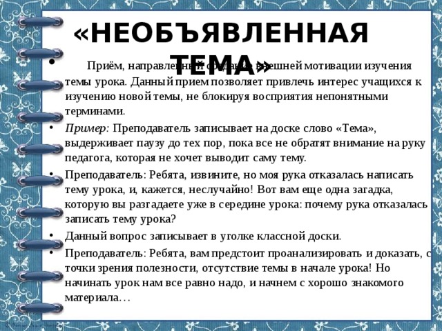 «НЕОБЪЯВЛЕННАЯ ТЕМА»    Приём, направленный создание внешней мотивации изучения темы урока. Данный прием позволяет привлечь интерес учащихся к изучению новой темы, не блокируя восприятия непонятными терминами. Пример:  Преподаватель записывает на доске слово «Тема», выдерживает паузу до тех пор, пока все не обратят внимание на руку педагога, которая не хочет выводит саму тему. Преподаватель: Ребята, извините, но моя рука отказалась написать тему урока, и, кажется, неслучайно! Вот вам еще одна загадка, которую вы разгадаете уже в середине урока: почему рука отказалась записать тему урока? Данный вопрос записывает в уголке классной доски. Преподаватель: Ребята, вам предстоит проанализировать и доказать, с точки зрения полезности, отсутствие темы в начале урока! Но начинать урок нам все равно надо, и начнем с хорошо знакомого материала… 