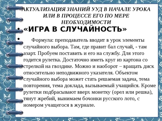 АКТУАЛИЗАЦИЯ ЗНАНИЙ УУД В НАЧАЛЕ УРОКА ИЛИ В ПРОЦЕССЕ ЕГО ПО МЕРЕ НЕОБХОДИМОСТИ   «ИГРА В СЛУЧАЙНОСТЬ»  Формула: преподаватель вводит в урок элементы случайного выбора. Там, где правит бал случай, - там азарт. Пробуем поставить и его на службу. Для этого годится рулетка. Достаточно иметь круг из картона со стрелкой на гвоздике. Можно и наоборот – вращать диск относительно неподвижного указателя. Объектом случайного выбора может стать решаемая задача, тема повторения, тема доклада, вызываемый учащийся. Кроме рулетки подбрасывают вверх монетку (орел или решка), тянут жребий, вынимаем бочонки русского лото, с номером учащегося в журнале. 