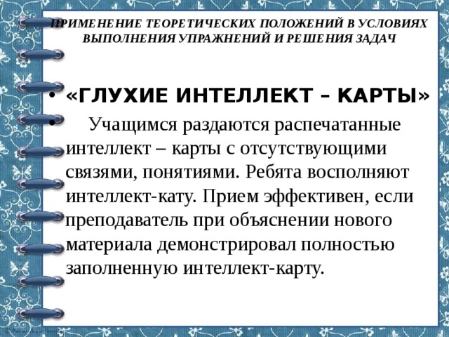 ПРИМЕНЕНИЕ ТЕОРЕТИЧЕСКИХ ПОЛОЖЕНИЙ В УСЛОВИЯХ ВЫПОЛНЕНИЯ УПРАЖНЕНИЙ И РЕШЕНИЯ ЗАДАЧ   «ГЛУХИЕ ИНТЕЛЛЕКТ – КАРТЫ»  Учащимся раздаются распечатанные интеллект – карты с отсутствующими связями, понятиями. Ребята восполняют интеллект-кату. Прием эффективен, если преподаватель при объяснении нового материала демонстрировал полностью заполненную интеллект-карту. 