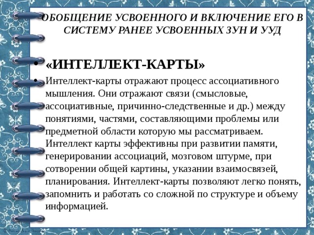 ОБОБЩЕНИЕ УСВОЕННОГО И ВКЛЮЧЕНИЕ ЕГО В СИСТЕМУ РАНЕЕ УСВОЕННЫХ ЗУН И УУД «ИНТЕЛЛЕКТ-КАРТЫ» Интеллект-карты отражают процесс ассоциативного мышления. Они отражают связи (смысловые, ассоциативные, причинно-следственные и др.) между понятиями, частями, составляющими проблемы или предметной области которую мы рассматриваем. Интеллект карты эффективны при развитии памяти, генерировании ассоциаций, мозговом штурме, при сотворении общей картины, указании взаимосвязей, планирования. Интеллект-карты позволяют легко понять, запомнить и работать со сложной по структуре и объему информацией. 