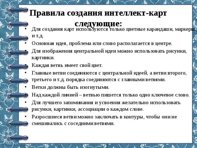 Правила создания интеллект-карт следующие:   Для создания карт используются только цветные карандаши, маркеры и т.д. Основная идея, проблема или слово располагается в центре. Для изображения центральной идеи можно использовать рисунки, картинки. Каждая ветвь имеет свой цвет. Главные ветви соединяются с центральной идеей, а ветви второго, третьего и т.д. порядка соединяются с главными ветвями. Ветки должны быть изогнутыми. Над каждой линией – ветвью пишется только одно ключевое слово. Для лучшего запоминания и усвоения желательно использовать рисунки, картинки, ассоциации о каждом слове. Разросшиеся ветви можно заключать в контуры, чтобы они не смешивались с соседними ветвями. 