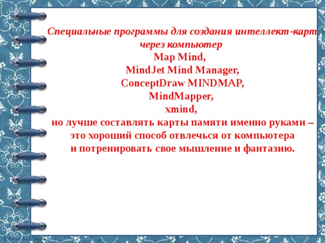 Специальные программы для создания интеллект‑карт через компьютер   Map Mind,    MindJet Mind Manager,  ConceptDraw MINDMAP,  MindMapper,  xmind,  но лучше составлять карты памяти именно руками – это хороший способ отвлечься от компьютера и потренировать свое мышление и фантазию.   