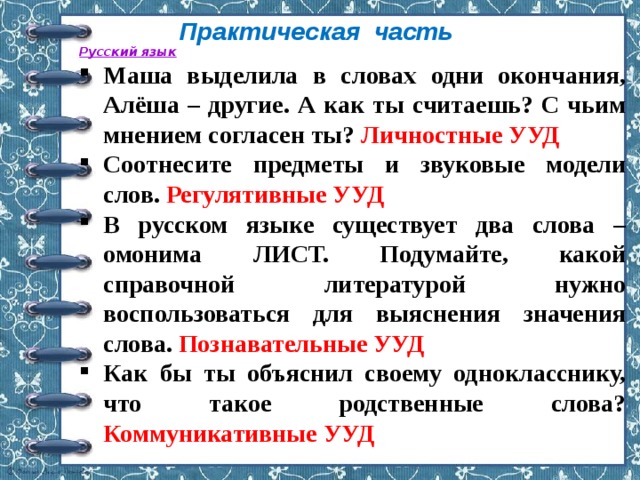 Практическая часть Русский язык Маша выделила в словах одни окончания, Алёша – другие. А как ты считаешь? С чьим мнением согласен ты? Личностные УУД Соотнесите предметы и звуковые модели слов. Регулятивные УУД В русском языке существует два слова – омонима ЛИСТ. Подумайте, какой справочной литературой нужно воспользоваться для выяснения значения слова. Познавательные УУД Как бы ты объяснил своему однокласснику, что такое родственные слова? Коммуникативные УУД  