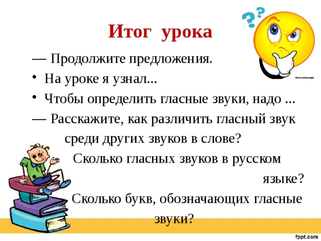 Итог урока — Продолжите предложения. На уроке я узнал... Чтобы определить гласные звуки, надо ... ﻿— Расскажите, как различить гласный звук  среди других звуков в слове?  Сколько гласных звуков в русском  языке?  Сколько букв, обозначающих гласные  звуки? 