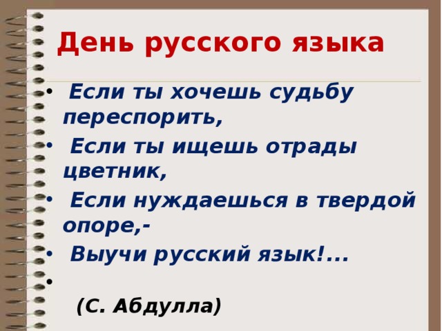 День русского языка  Если ты хочешь судьбу переспорить,  Если ты ищешь отрады цветник,  Если нуждаешься в твердой опоре,-  Выучи русский язык!...  (С. Абдулла) Ребята, за окном прекрасная погода – весна! Сегодня в нашей школе проводится День «Русского языка»………… В связи с этим школьным мероприятием, мы проводим открытый урок и покажем наши знания. А так же продолжим изучение русского языка.  