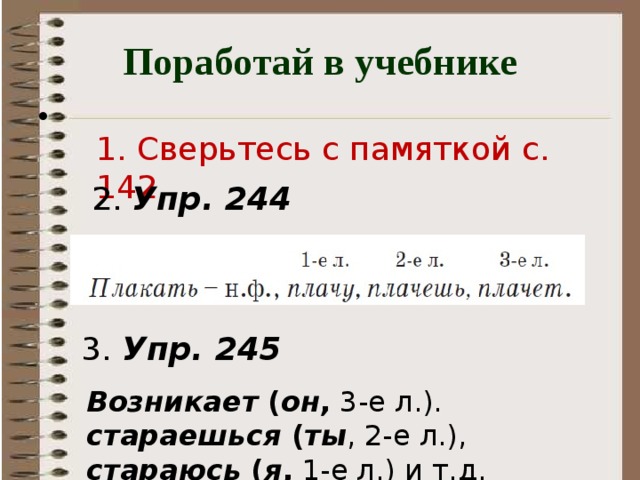 Поработай в учебнике 1. Сверьтесь с памяткой с. 142 2. Упр. 244  - Откройте учебник на с. 142 и сверьтесь с памяткой морфологического разбора глагола, предлагаемой авторами учебника. - Что хотите сказать? Все ли признаки мы указали? - А вот о спряжении мы узнаем на следующих уроках. 3. Упр. 245  Возникает ( он , 3-е л.). стараешься ( ты , 2-е л.), стараюсь ( я , 1-е л.) и т.д. 4 