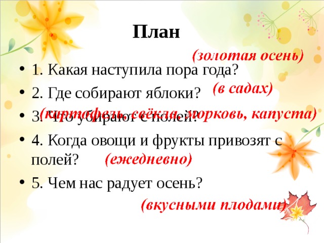 План   1. Какая наступила пора года? 2. Где собирают яблоки? 3. Что убирают с полей? 4. Когда овощи и фрукты привозят с полей? 5. Чем нас радует осень? 