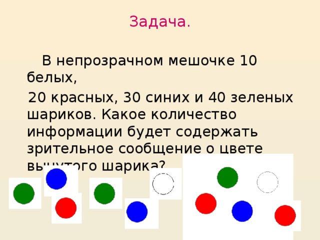 Задача.    В непрозрачном мешочке 10 белых,  20 красных, 30 синих и 40 зеленых шариков. Какое количество информации будет содержать зрительное сообщение о цвете вынутого шарика?