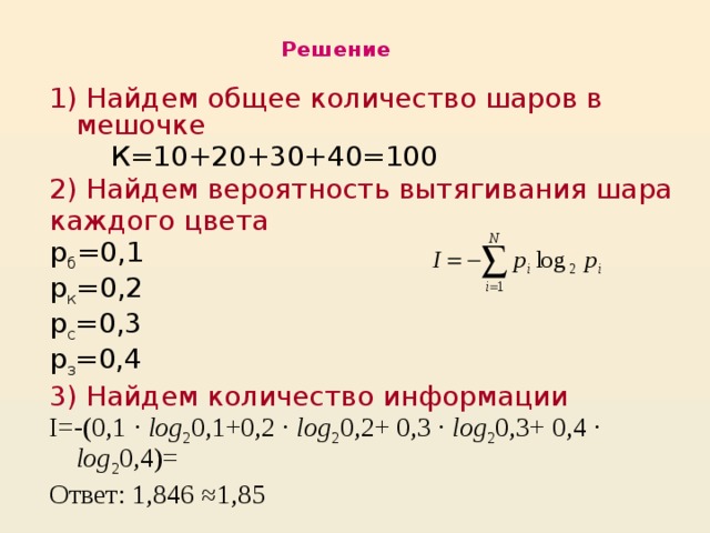Решение 1)  Найдем общее количество шаров в мешочке  К=10+20+30+40=100 2) Найдем вероятность вытягивания шара каждого цвета р б =0,1 р к =0,2 р с =0,3 р з =0,4 3) Найдем количество информации I=-(0,1 · log 2 0,1+0,2 · log 2 0,2+ 0,3 · log 2 0,3+ 0,4 · log 2 0,4)= Ответ: 1,846 ≈1,85