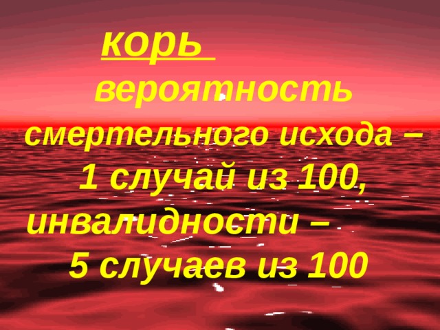 корь   вероятность смертельного исхода – 1 случай из 100, инвалидности – 5 случаев из 100