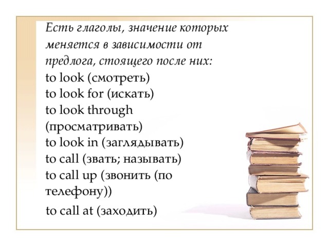  Есть глаголы, значение которых меняется в зависимости от предлога, стоящего после них:  to look (смотреть)  to look for (искать)  to look through (просматривать)  to look in (заглядывать)  to call (звать; называть)  to call up (звонить (по телефону))  to call at (заходить) 
