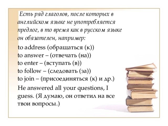  Есть ряд глаголов, после которых в английском языке не употребляется предлог, в то время как в русском языке он обязателен, например:  to address (обращаться (к))  to answer – (отвечать (на))  to enter – (вступать (в))  to follow – (следовать (за))  to join – (присоединяться (к) и др.)  Не answered all your questions, I guess. (Я думаю, он ответил на все твои вопросы.) 