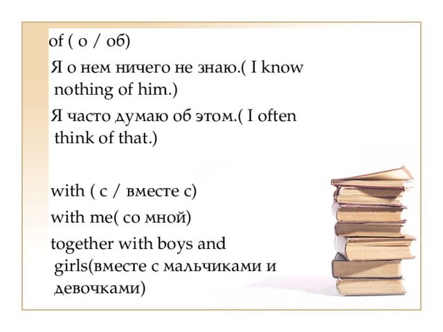   of ( о / об)    Я о нем ничего не знаю.( I know nothing of him.)    Я часто думаю об этом.( I often think of that.)  with ( с / вместе с)    with me( со мной)    together with boys and girls(вместе с мальчиками и девочками) 