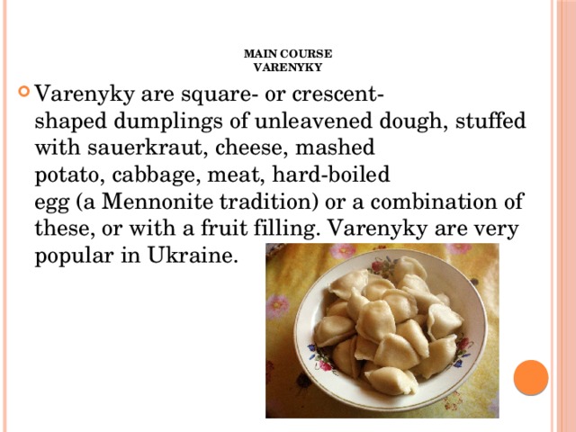 Main course  Varenyky   Varenyky are square- or crescent-shaped dumplings of unleavened dough, stuffed with sauerkraut, cheese, mashed potato, cabbage, meat, hard-boiled egg (a Mennonite tradition) or a combination of these, or with a fruit filling. Varenyky are very popular in Ukraine. 