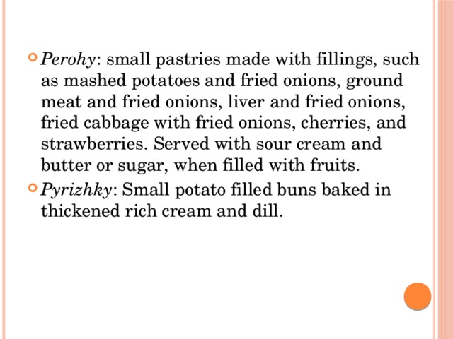 Perohy : small pastries made with fillings, such as mashed potatoes and fried onions, ground meat and fried onions, liver and fried onions, fried cabbage with fried onions, cherries, and strawberries. Served with sour cream and butter or sugar, when filled with fruits. Pyrizhky : Small potato filled buns baked in thickened rich cream and dill. 