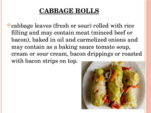 Cabbage rolls cabbage leaves (fresh or sour) rolled with rice filling and may contain meat (minced beef or bacon), baked in oil and carmelized onions and may contain as a baking sauce tomato soup, cream or sour cream, bacon drippings or roasted with bacon strips on top. 