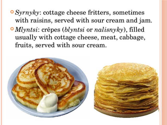 Syrnyky : cottage cheese fritters, sometimes with raisins, served with sour cream and jam. Mlyntsi : crêpes ( blyntsi  or  nalisnyky ), filled usually with cottage cheese, meat, cabbage, fruits, served with sour cream. 