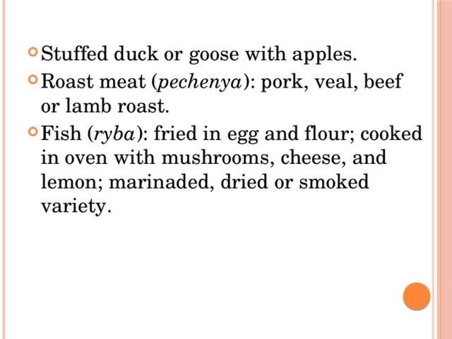 Stuffed duck or goose with apples. Roast meat ( pechenya ): pork, veal, beef or lamb roast. Fish ( ryba ): fried in egg and flour; cooked in oven with mushrooms, cheese, and lemon; marinaded, dried or smoked variety. 