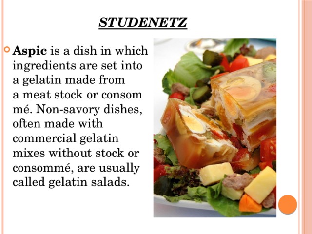 Studenetz Aspic  is a dish in which ingredients are set into a gelatin made from a meat stock or consommé. Non-savory dishes, often made with commercial gelatin mixes without stock or consommé, are usually called gelatin salads. 