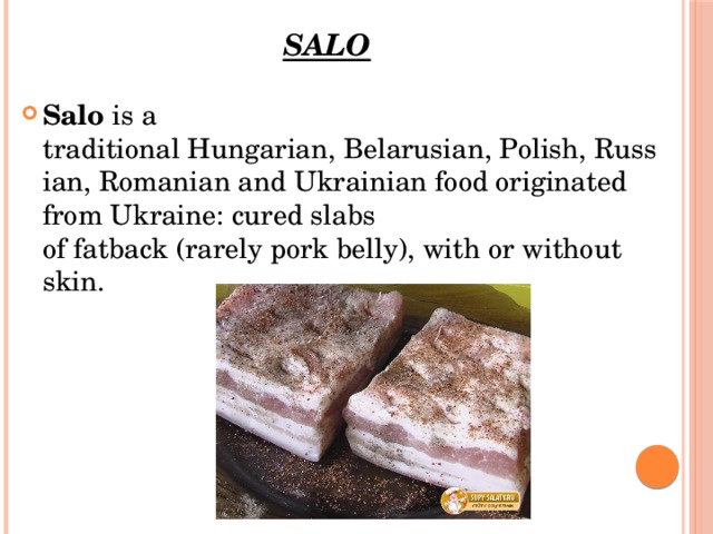 Salo Salo  is a traditional Hungarian, Belarusian, Polish, Russian, Romanian and Ukrainian food originated from Ukraine: cured slabs of fatback (rarely pork belly), with or without skin. 